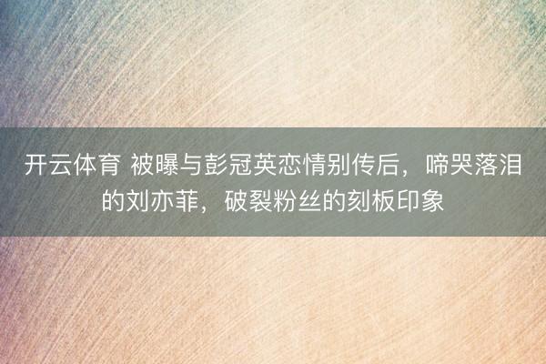 开云体育 被曝与彭冠英恋情别传后，啼哭落泪的刘亦菲，破裂粉丝的刻板印象