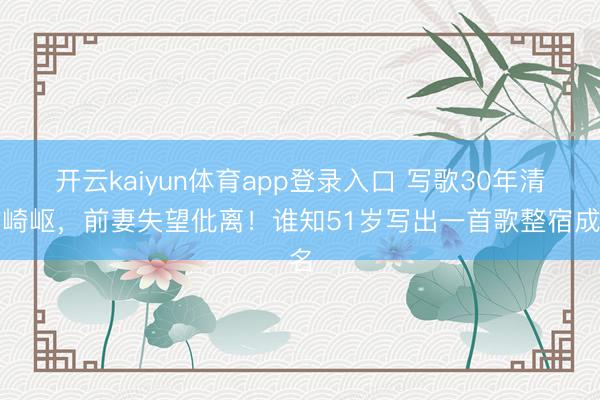 开云kaiyun体育app登录入口 写歌30年清贫崎岖，前妻失望仳离！谁知51岁写出一首歌整宿成名