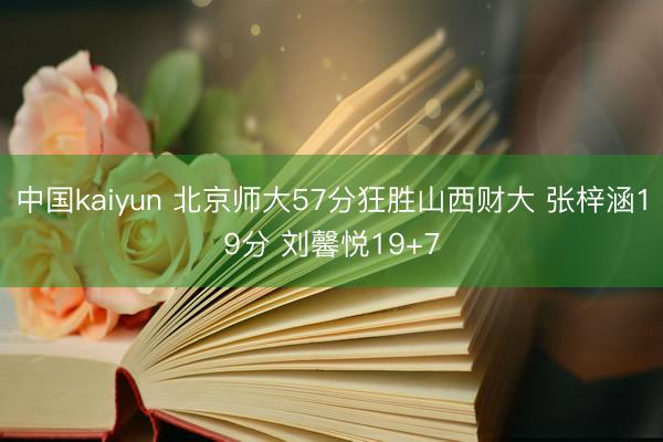 中国kaiyun 北京师大57分狂胜山西财大 张梓涵19分 刘馨悦19+7