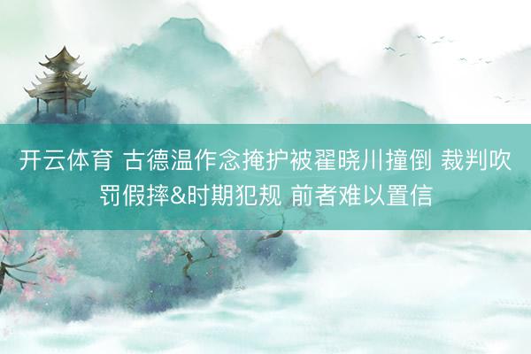 开云体育 古德温作念掩护被翟晓川撞倒 裁判吹罚假摔&时期犯规 前者难以置信