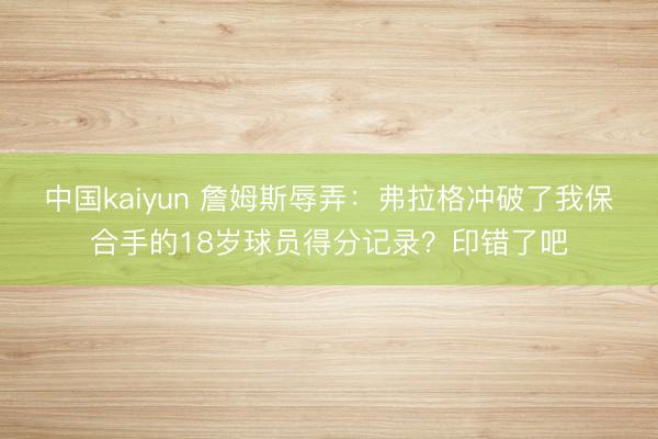 中国kaiyun 詹姆斯辱弄：弗拉格冲破了我保合手的18岁球员得分记录？印错了吧