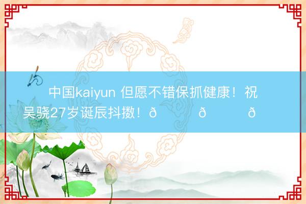 中国kaiyun 但愿不错保抓健康！祝吴骁27岁诞辰抖擞！🎂🎂🎂
