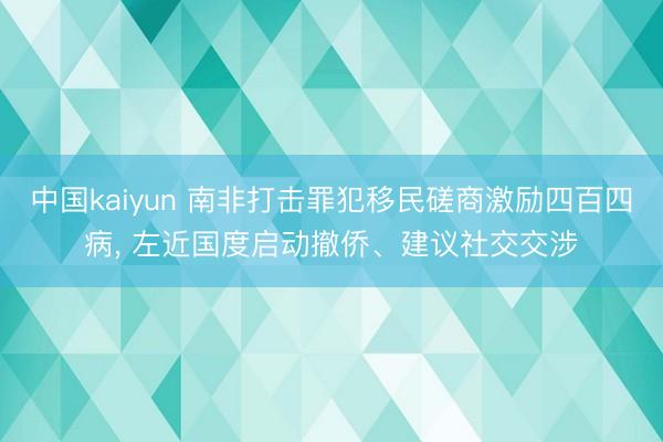 中国kaiyun 南非打击罪犯移民磋商激励四百四病， 左近国度启动撤侨、建议社交交涉