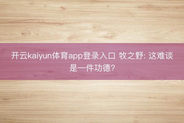 开云kaiyun体育app登录入口 牧之野: 这难谈是一件功德?