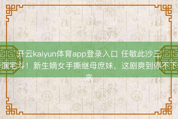 开云kaiyun体育app登录入口 任敏此沙三搭演宅斗！新生嫡女手撕继母庶妹，这剧爽到停不下来
