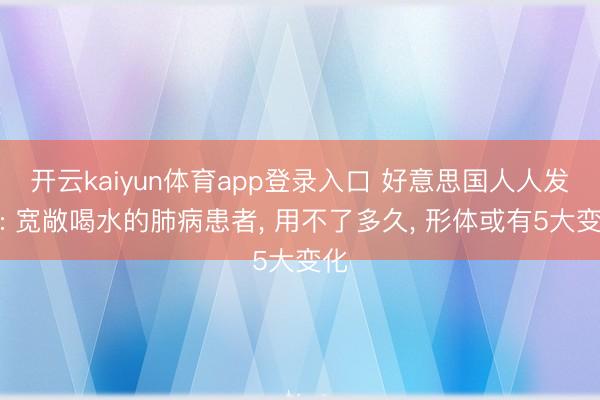 开云kaiyun体育app登录入口 好意思国人人发现: 宽敞喝水的肺病患者, 用不了多久, 形体或有5大变化