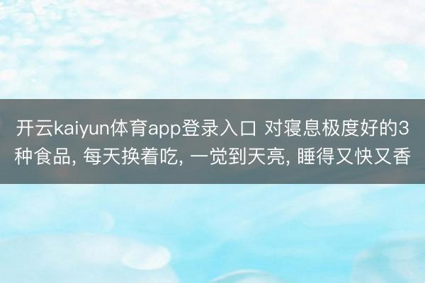 开云kaiyun体育app登录入口 对寝息极度好的3种食品， 每天换着吃， 一觉到天亮， 睡得又快又香