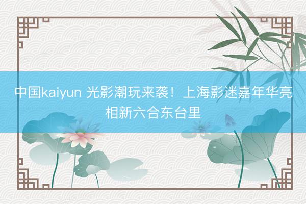 中国kaiyun 光影潮玩来袭！上海影迷嘉年华亮相新六合东台里