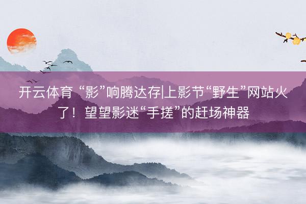 开云体育 “影”响腾达存|上影节“野生”网站火了！望望影迷“手搓”的赶场神器