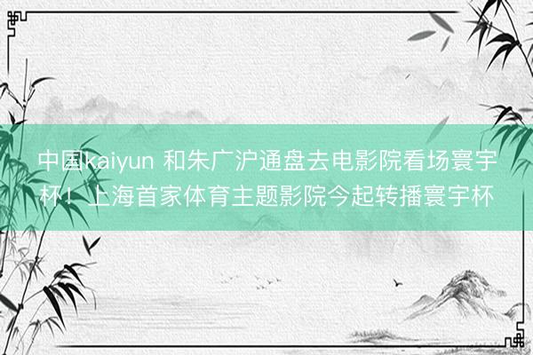 中国kaiyun 和朱广沪通盘去电影院看场寰宇杯！上海首家体育主题影院今起转播寰宇杯