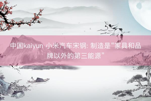 中国kaiyun 小米汽车宋钢: 制造是“家具和品牌以外的第三能源”