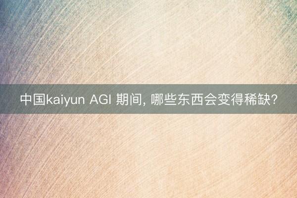 中国kaiyun AGI 期间， 哪些东西会变得稀缺?