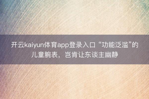开云kaiyun体育app登录入口 “功能泛滥”的儿童腕表，岂肯让东谈主幽静