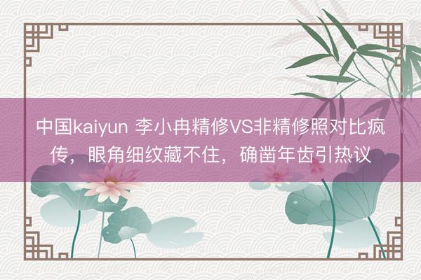 中国kaiyun 李小冉精修VS非精修照对比疯传，眼角细纹藏不住，确凿年齿引热议