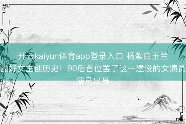 开云kaiyun体育app登录入口 杨紫白玉兰三提最好女主创历史！90后首位罢了这一建设的女演员出身