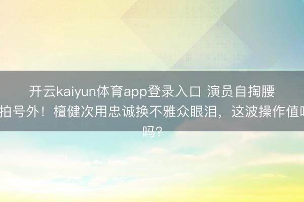开云kaiyun体育app登录入口 演员自掏腰包拍号外！檀健次用忠诚换不雅众眼泪，这波操作值吗？