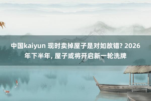 中国kaiyun 现时卖掉屋子是对如故错? 2026年下半年， 屋子或将开启新一轮洗牌