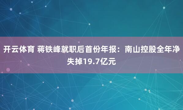 开云体育 蒋铁峰就职后首份年报：南山控股全年净失掉19.7亿元