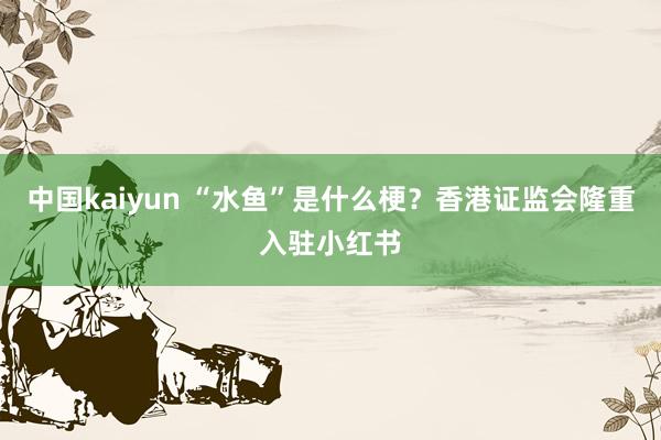 中国kaiyun “水鱼”是什么梗？香港证监会隆重入驻小红书