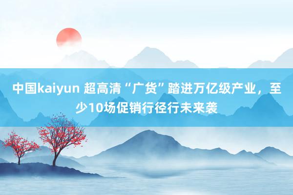 中国kaiyun 超高清“广货”踏进万亿级产业，至少10场促销行径行未来袭