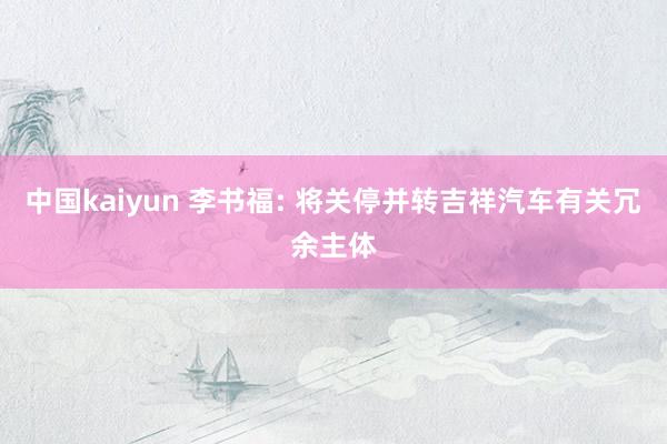 中国kaiyun 李书福: 将关停并转吉祥汽车有关冗余主体