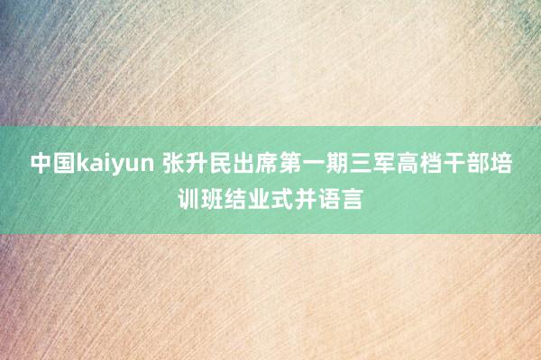 中国kaiyun 张升民出席第一期三军高档干部培训班结业式并语言