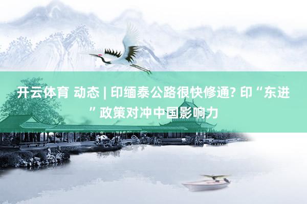 开云体育 动态 | 印缅泰公路很快修通? 印“东进”政策对冲中国影响力