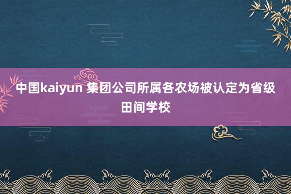 中国kaiyun 集团公司所属各农场被认定为省级田间学校