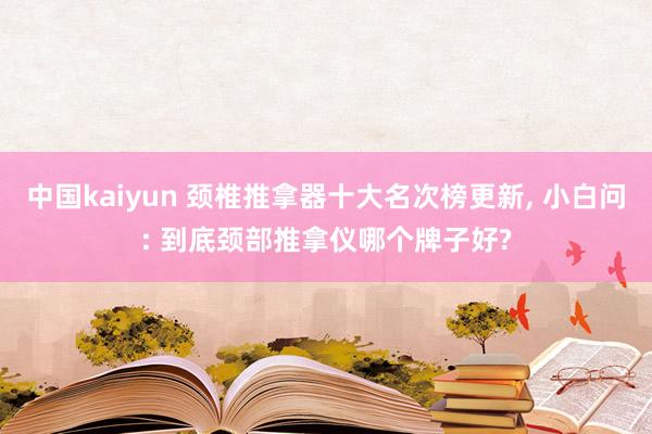 中国kaiyun 颈椎推拿器十大名次榜更新, 小白问: 到底颈部推拿仪哪个牌子好?