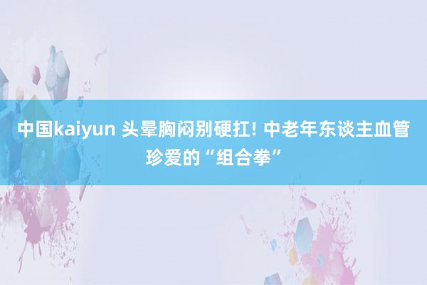 中国kaiyun 头晕胸闷别硬扛! 中老年东谈主血管珍爱的“组合拳”
