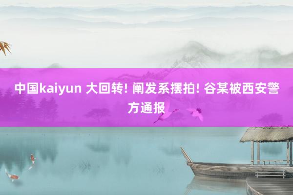 中国kaiyun 大回转! 阐发系摆拍! 谷某被西安警方通报