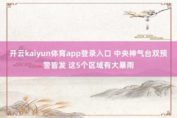 开云kaiyun体育app登录入口 中央神气台双预警皆发 这5个区域有大暴雨