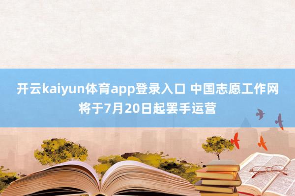 开云kaiyun体育app登录入口 中国志愿工作网将于7月20日起罢手运营